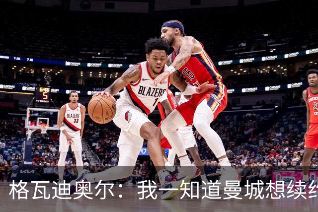 格瓦迪奥尔：我一知道曼城想续约，立刻这就是我想要的