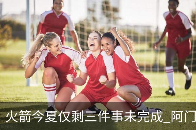 火箭今夏仅剩三件事未完成 阿门提前续约前景成谜？